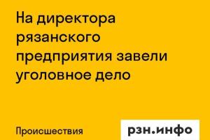 На директора рязанского предприятия завели уголовное дело