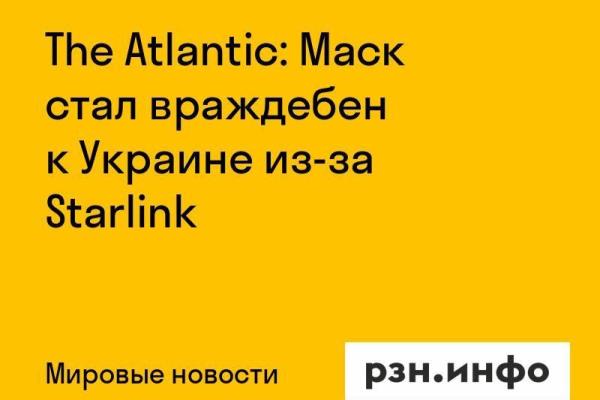 The Atlantic: Маск стал враждебен к Украине из-за Starlink